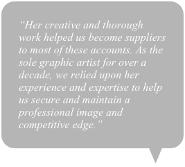 “Her creative and thorough work helped us become suppliers to most of these accounts. As the sole graphic artist for over a decade, we relied upon her experience and expertise to help us secure and maintain a professional image and competitive edge.”