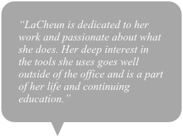 “LaCheun is dedicated to her work and passionate about what she does. Her deep interest in the tools she uses goes well outside of the office and is a part of her life and continuing education.”