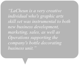 “LaCheun is a very creative individual who's graphic arts skill set was instrumental to both new business development, marketing, sales, as well as Operations supporting the company's bottle decorating business unit.”