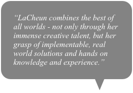 “LaCheun combines the best of all worlds - not only through her immense creative talent, but her grasp of implementable, real world solutions and hands on knowledge and experience.”