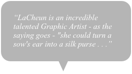“LaCheun is an incredible talented Graphic Artist - as the saying goes - "she could turn a sow's ear into a silk purse . . .”